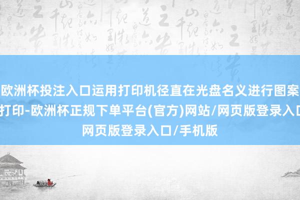 欧洲杯投注入口运用打印机径直在光盘名义进行图案或翰墨的打印-欧洲杯正规下单平台(官方)网站/网页版登录入口/手机版