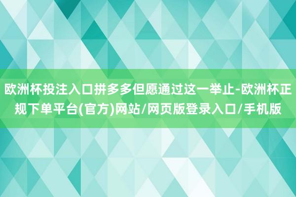 欧洲杯投注入口拼多多但愿通过这一举止-欧洲杯正规下单平台(官方)网站/网页版登录入口/手机版