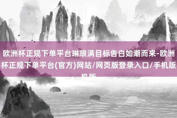 欧洲杯正规下单平台琳琅满目标告白如潮而来-欧洲杯正规下单平台(官方)网站/网页版登录入口/手机版