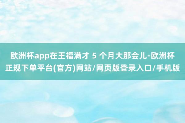 欧洲杯app在王福满才 5 个月大那会儿-欧洲杯正规下单平台(官方)网站/网页版登录入口/手机版