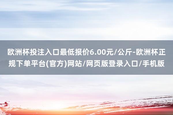 欧洲杯投注入口最低报价6.00元/公斤-欧洲杯正规下单平台(官方)网站/网页版登录入口/手机版