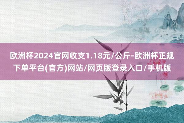 欧洲杯2024官网收支1.18元/公斤-欧洲杯正规下单平台(官方)网站/网页版登录入口/手机版