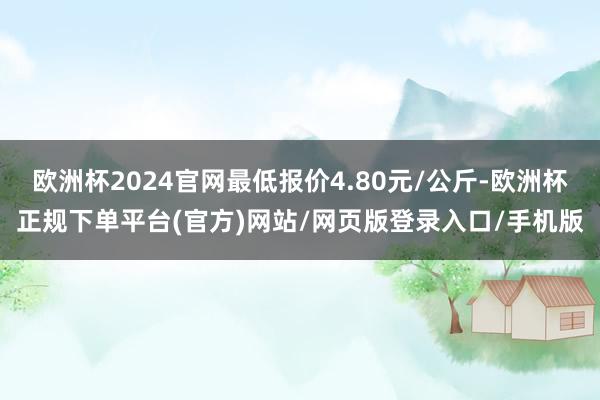 欧洲杯2024官网最低报价4.80元/公斤-欧洲杯正规下单平台(官方)网站/网页版登录入口/手机版