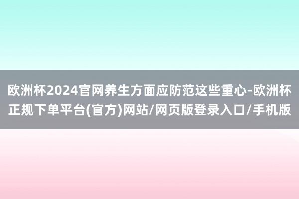 欧洲杯2024官网养生方面应防范这些重心-欧洲杯正规下单平台(官方)网站/网页版登录入口/手机版