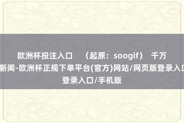 欧洲杯投注入口    （起原：soogif）  千万不要因为新闻-欧洲杯正规下单平台(官方)网站/网页版登录入口/手机版