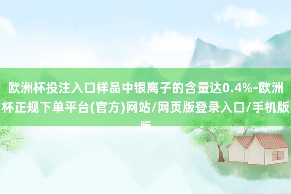 欧洲杯投注入口样品中银离子的含量达0.4%-欧洲杯正规下单平台(官方)网站/网页版登录入口/手机版