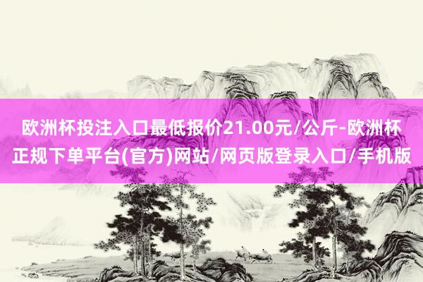 欧洲杯投注入口最低报价21.00元/公斤-欧洲杯正规下单平台(官方)网站/网页版登录入口/手机版