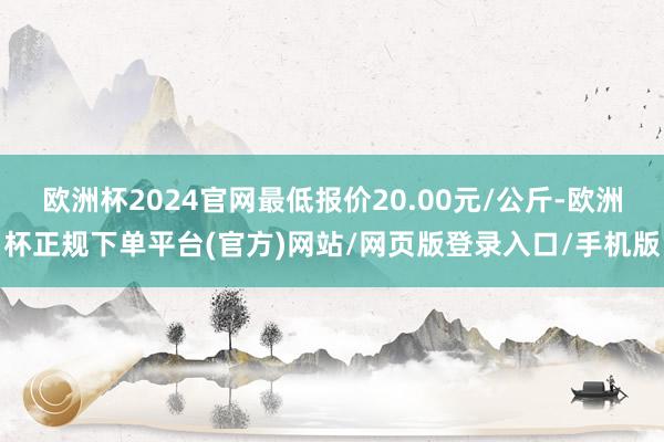 欧洲杯2024官网最低报价20.00元/公斤-欧洲杯正规下单平台(官方)网站/网页版登录入口/手机版