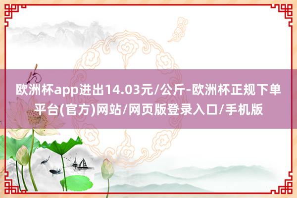 欧洲杯app进出14.03元/公斤-欧洲杯正规下单平台(官方)网站/网页版登录入口/手机版