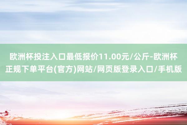 欧洲杯投注入口最低报价11.00元/公斤-欧洲杯正规下单平台(官方)网站/网页版登录入口/手机版