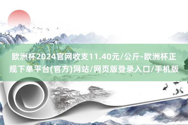 欧洲杯2024官网收支11.40元/公斤-欧洲杯正规下单平台(官方)网站/网页版登录入口/手机版