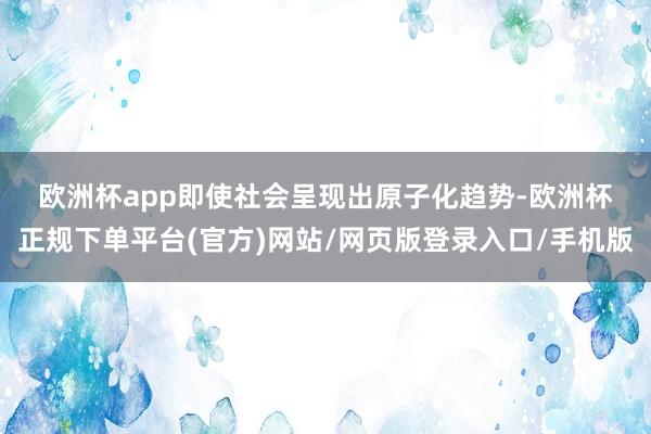 欧洲杯app　　即使社会呈现出原子化趋势-欧洲杯正规下单平台(官方)网站/网页版登录入口/手机版