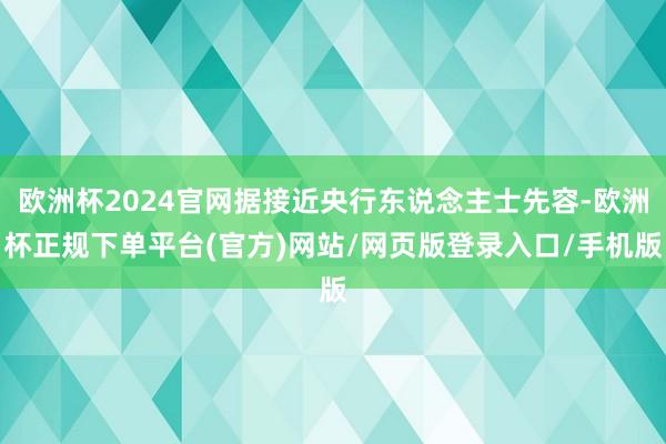 欧洲杯2024官网据接近央行东说念主士先容-欧洲杯正规下单平台(官方)网站/网页版登录入口/手机版