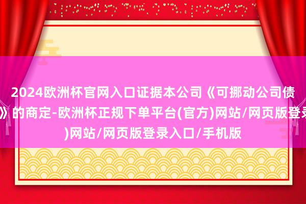 2024欧洲杯官网入口证据本公司《可挪动公司债券召募诠释书》的商定-欧洲杯正规下单平台(官方)网站/网页版登录入口/手机版