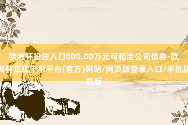 欧洲杯投注入口000.00万元可和洽公司债券-欧洲杯正规下单平台(官方)网站/网页版登录入口/手机版