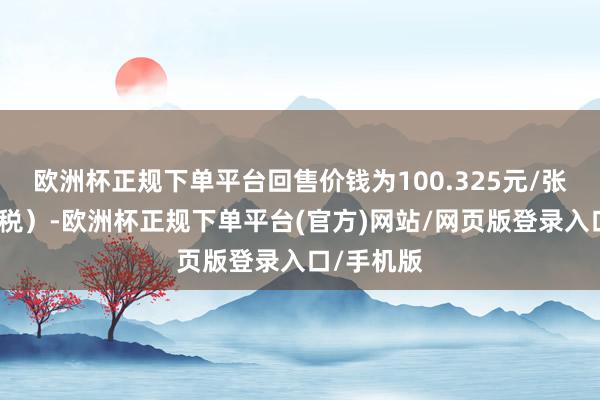 欧洲杯正规下单平台回售价钱为100.325元/张（含息、税）-欧洲杯正规下单平台(官方)网站/网页版登录入口/手机版