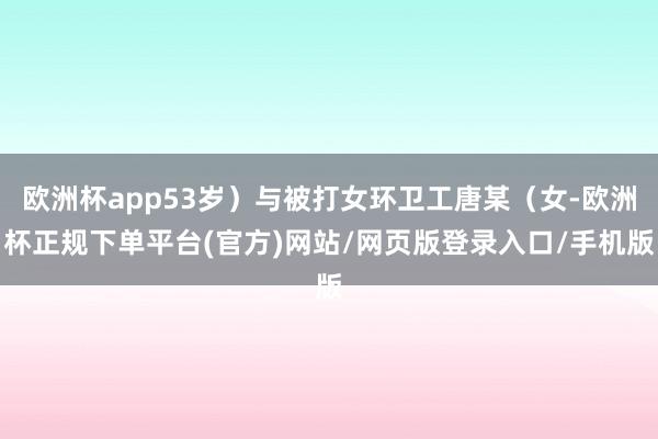 欧洲杯app53岁）与被打女环卫工唐某（女-欧洲杯正规下单平台(官方)网站/网页版登录入口/手机版