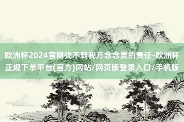 欧洲杯2024官网找不到我方念念要的责任-欧洲杯正规下单平台(官方)网站/网页版登录入口/手机版