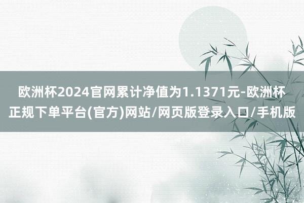 欧洲杯2024官网累计净值为1.1371元-欧洲杯正规下单平台(官方)网站/网页版登录入口/手机版