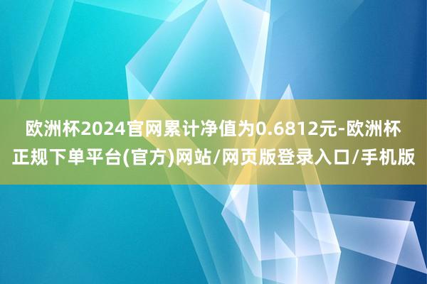 欧洲杯2024官网累计净值为0.6812元-欧洲杯正规下单平台(官方)网站/网页版登录入口/手机版