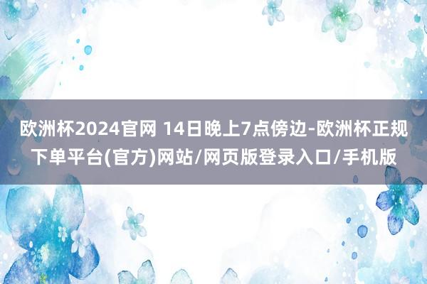 欧洲杯2024官网 14日晚上7点傍边-欧洲杯正规下单平台(官方)网站/网页版登录入口/手机版