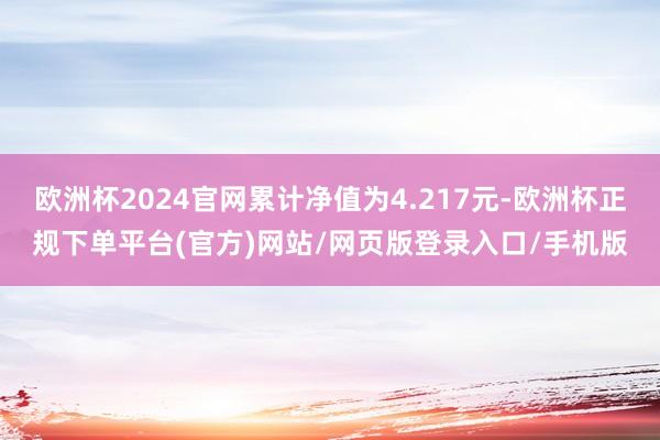 欧洲杯2024官网累计净值为4.217元-欧洲杯正规下单平台(官方)网站/网页版登录入口/手机版