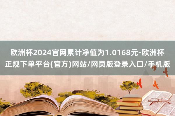 欧洲杯2024官网累计净值为1.0168元-欧洲杯正规下单平台(官方)网站/网页版登录入口/手机版