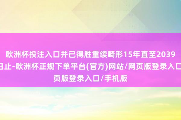 欧洲杯投注入口并已得胜重续畸形15年直至2039年4月3日止-欧洲杯正规下单平台(官方)网站/网页版登录入口/手机版