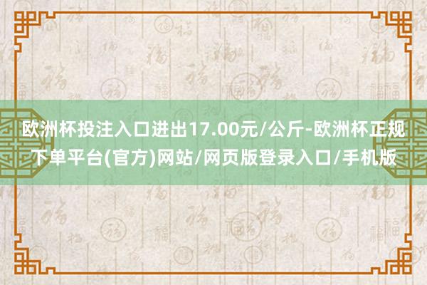 欧洲杯投注入口进出17.00元/公斤-欧洲杯正规下单平台(官方)网站/网页版登录入口/手机版