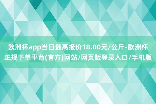 欧洲杯app当日最高报价18.00元/公斤-欧洲杯正规下单平台(官方)网站/网页版登录入口/手机版