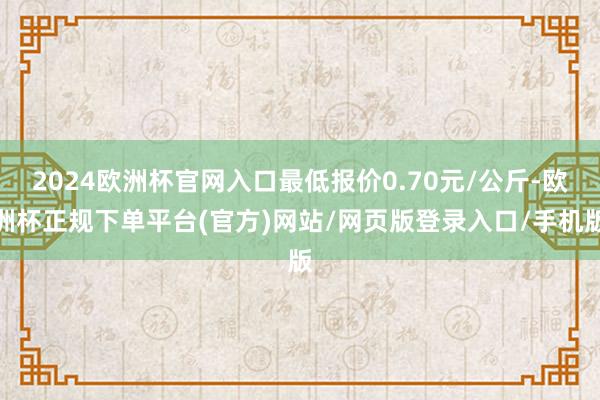 2024欧洲杯官网入口最低报价0.70元/公斤-欧洲杯正规下单平台(官方)网站/网页版登录入口/手机版