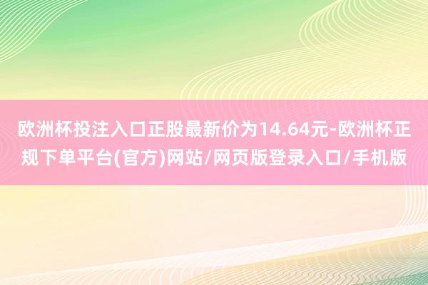 欧洲杯投注入口正股最新价为14.64元-欧洲杯正规下单平台(官方)网站/网页版登录入口/手机版