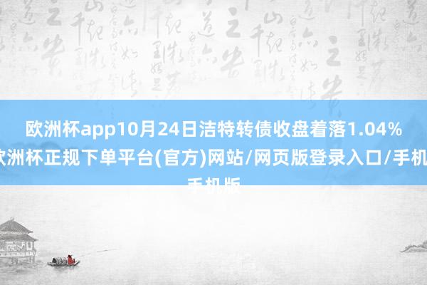 欧洲杯app10月24日洁特转债收盘着落1.04%-欧洲杯正规下单平台(官方)网站/网页版登录入口/手机版