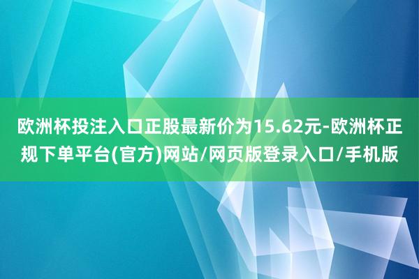 欧洲杯投注入口正股最新价为15.62元-欧洲杯正规下单平台(官方)网站/网页版登录入口/手机版