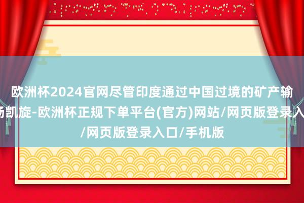 欧洲杯2024官网尽管印度通过中国过境的矿产输送现在弘扬凯旋-欧洲杯正规下单平台(官方)网站/网页版登录入口/手机版