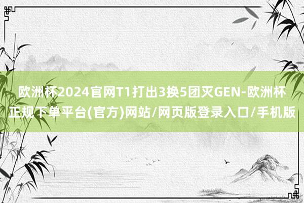 欧洲杯2024官网T1打出3换5团灭GEN-欧洲杯正规下单平台(官方)网站/网页版登录入口/手机版