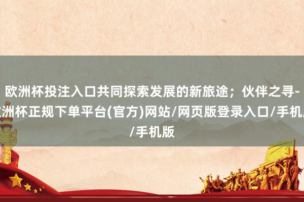 欧洲杯投注入口共同探索发展的新旅途；伙伴之寻-欧洲杯正规下单平台(官方)网站/网页版登录入口/手机版