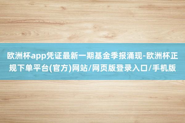 欧洲杯app凭证最新一期基金季报涌现-欧洲杯正规下单平台(官方)网站/网页版登录入口/手机版