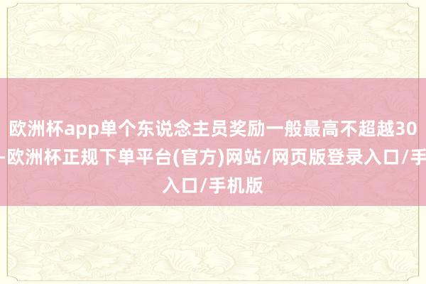 欧洲杯app单个东说念主员奖励一般最高不超越30万元-欧洲杯正规下单平台(官方)网站/网页版登录入口/手机版