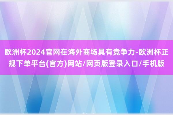 欧洲杯2024官网在海外商场具有竞争力-欧洲杯正规下单平台(官方)网站/网页版登录入口/手机版