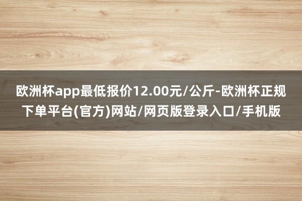 欧洲杯app最低报价12.00元/公斤-欧洲杯正规下单平台(官方)网站/网页版登录入口/手机版