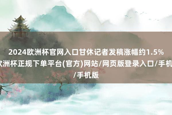 2024欧洲杯官网入口甘休记者发稿涨幅约1.5%-欧洲杯正规下单平台(官方)网站/网页版登录入口/手机版