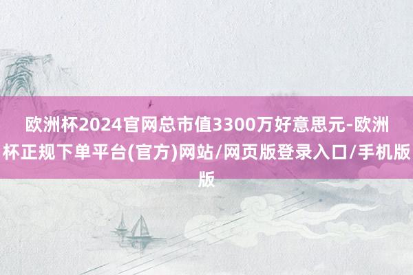 欧洲杯2024官网总市值3300万好意思元-欧洲杯正规下单平台(官方)网站/网页版登录入口/手机版