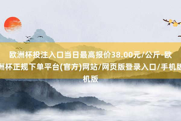 欧洲杯投注入口当日最高报价38.00元/公斤-欧洲杯正规下单平台(官方)网站/网页版登录入口/手机版