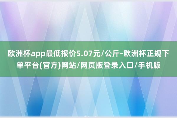 欧洲杯app最低报价5.07元/公斤-欧洲杯正规下单平台(官方)网站/网页版登录入口/手机版