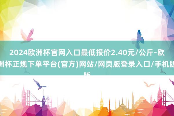 2024欧洲杯官网入口最低报价2.40元/公斤-欧洲杯正规下单平台(官方)网站/网页版登录入口/手机版