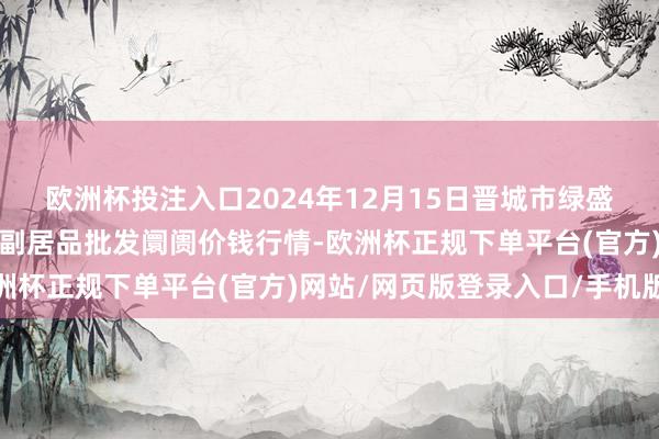 欧洲杯投注入口2024年12月15日晋城市绿盛农工商实业有限公司农副居品批发阛阓价钱行情-欧洲杯正规下单平台(官方)网站/网页版登录入口/手机版