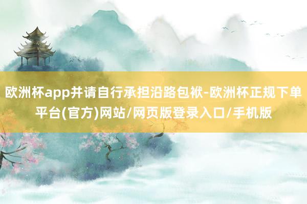 欧洲杯app并请自行承担沿路包袱-欧洲杯正规下单平台(官方)网站/网页版登录入口/手机版