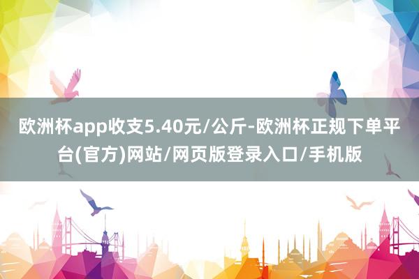 欧洲杯app收支5.40元/公斤-欧洲杯正规下单平台(官方)网站/网页版登录入口/手机版