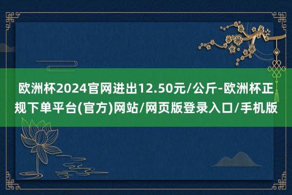 欧洲杯2024官网进出12.50元/公斤-欧洲杯正规下单平台(官方)网站/网页版登录入口/手机版